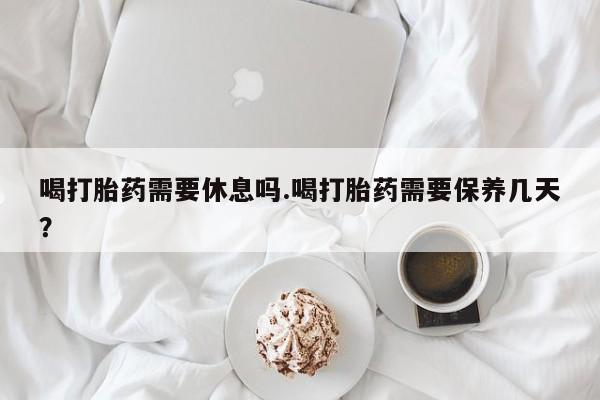 堕胎药货到付款喝打胎药需要休息吗.喝打胎药需要保养几天？