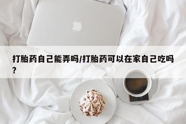 堕胎药货到付款打胎药自己能弄吗/打胎药可以在家自己吃吗?
