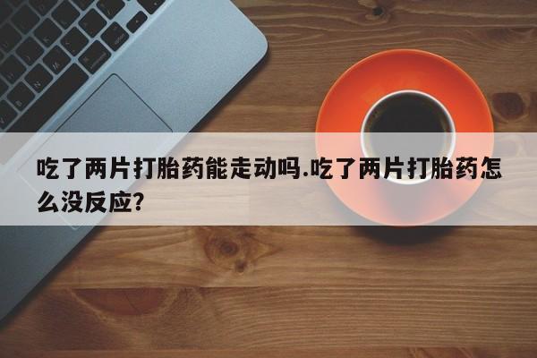 堕胎药货到付款吃了两片打胎药能走动吗.吃了两片打胎药怎么没反应？