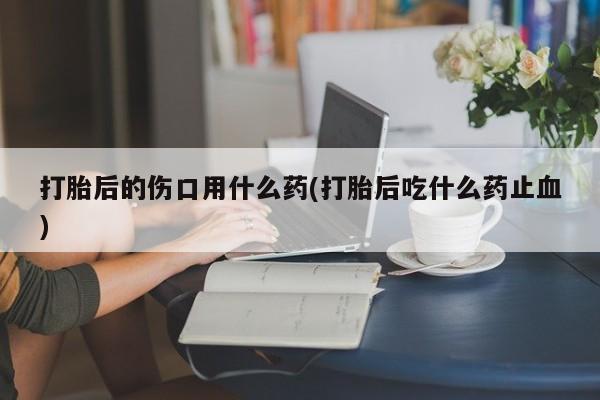 堕胎药货到付款打胎后的伤口用什么药(打胎后吃什么药止血)