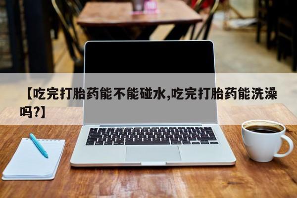 堕胎药货到付款【吃完打胎药能不能碰水,吃完打胎药能洗澡吗?】