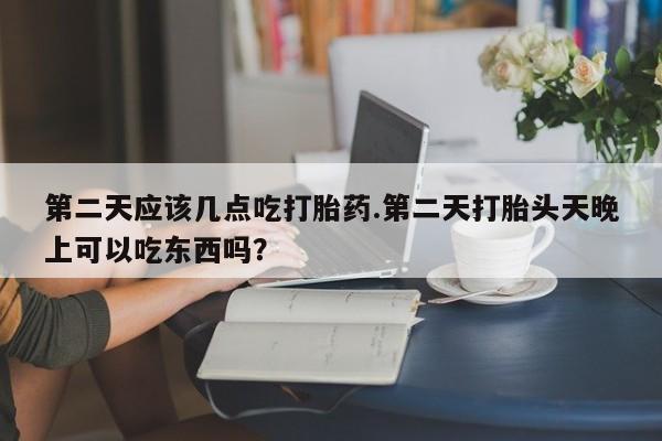 堕胎药货到付款第二天应该几点吃打胎药.第二天打胎头天晚上可以吃东西吗？