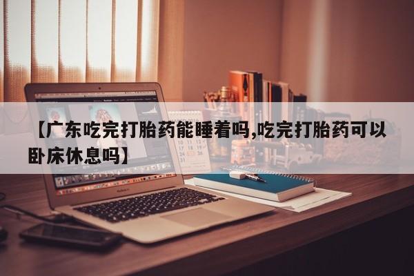 堕胎药货到付款【广东吃完打胎药能睡着吗,吃完打胎药可以卧床休息吗】