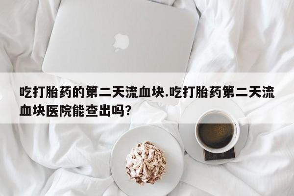 堕胎药货到付款吃打胎药的第二天流血块.吃打胎药第二天流血块医院能查出吗？