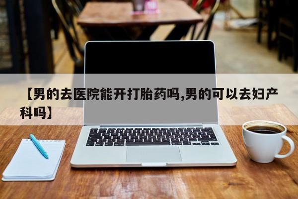堕胎药货到付款【男的去医院能开打胎药吗,男的可以去妇产科吗】