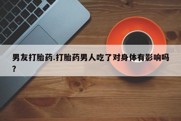 堕胎药货到付款男友打胎药.打胎药男人吃了对身体有影响吗？