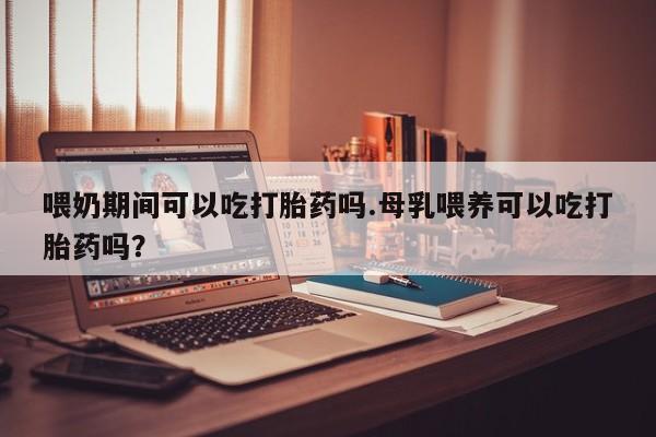 堕胎药货到付款喂奶期间可以吃打胎药吗.母乳喂养可以吃打胎药吗？