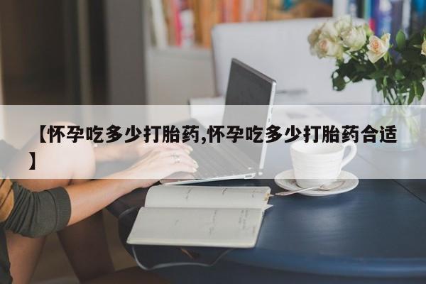 堕胎药货到付款【怀孕吃多少打胎药,怀孕吃多少打胎药合适】