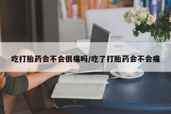 堕胎药货到付款吃打胎药会不会很痛吗/吃了打胎药会不会痛