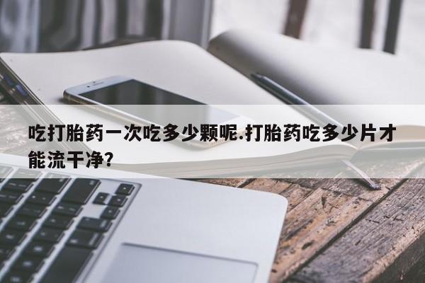 堕胎药货到付款吃打胎药一次吃多少颗呢.打胎药吃多少片才能流干净？