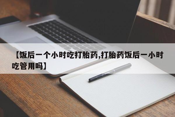 堕胎药货到付款【饭后一个小时吃打胎药,打胎药饭后一小时吃管用吗】