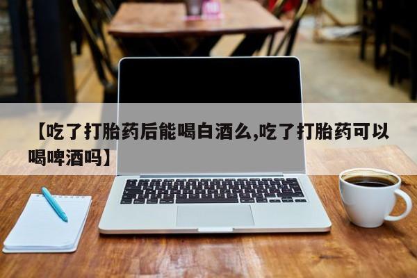 堕胎药货到付款【吃了打胎药后能喝白酒么,吃了打胎药可以喝啤酒吗】