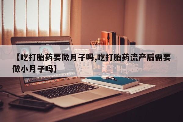 堕胎药货到付款【吃打胎药要做月子吗,吃打胎药流产后需要做小月子吗】