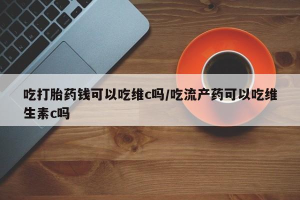 堕胎药货到付款吃打胎药钱可以吃维c吗/吃流产药可以吃维生素c吗