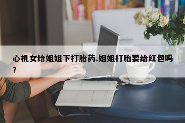 堕胎药货到付款心机女给姐姐下打胎药.姐姐打胎要给红包吗？