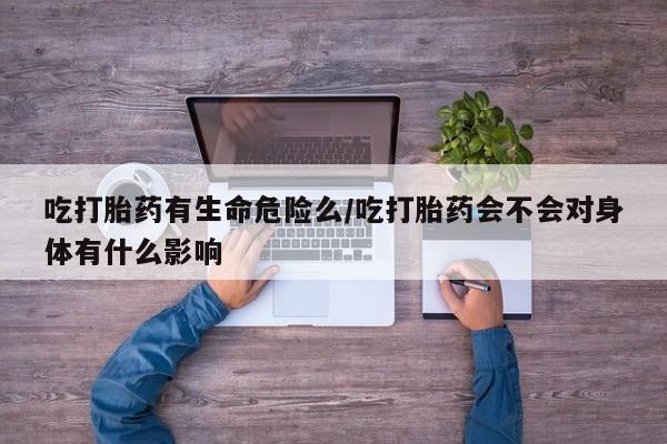 堕胎药货到付款吃打胎药有生命危险么/吃打胎药会不会对身体有什么影响