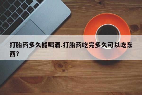堕胎药货到付款打胎药多久能喝酒.打胎药吃完多久可以吃东西？
