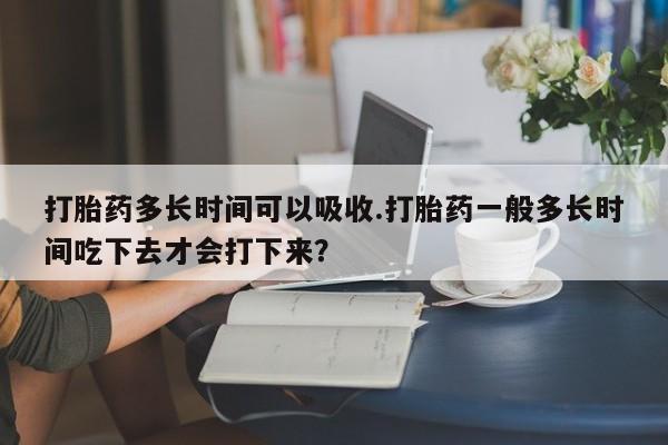 堕胎药货到付款打胎药多长时间可以吸收.打胎药一般多长时间吃下去才会打下来？