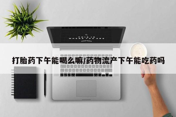 堕胎药货到付款打胎药下午能喝么嘛/药物流产下午能吃药吗