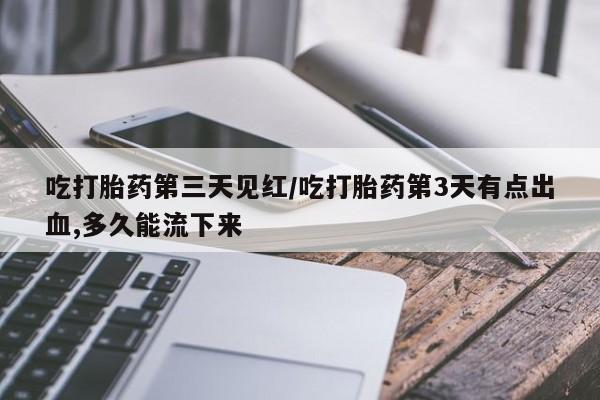 堕胎药货到付款吃打胎药第三天见红/吃打胎药第3天有点出血,多久能流下来
