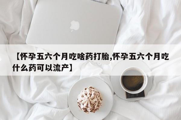 堕胎药货到付款【怀孕五六个月吃啥药打胎,怀孕五六个月吃什么药可以流产】