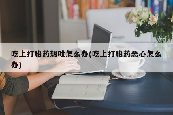 堕胎药货到付款吃上打胎药想吐怎么办(吃上打胎药恶心怎么办)